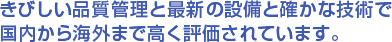 きびしい品質管理と最新の設備と確かな技術で国内から海外まで高く評価されています。