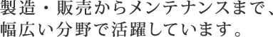 製造・販売からメンテナンスまで、幅広い分野で活躍しています。