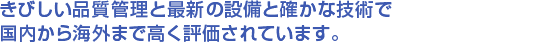 きびしい品質管理と最新の設備と確かな技術で国内から海外まで高く評価されています。